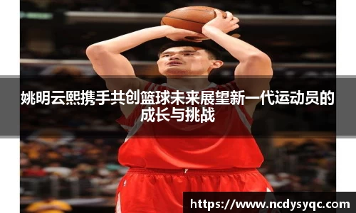 姚明云熙携手共创篮球未来展望新一代运动员的成长与挑战