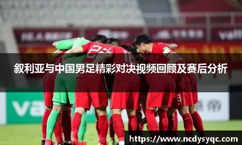 叙利亚与中国男足精彩对决视频回顾及赛后分析