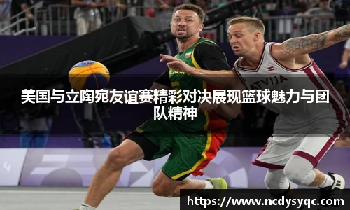 美国与立陶宛友谊赛精彩对决展现篮球魅力与团队精神