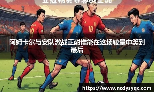 阿姆卡尔与安队激战正酣谁能在这场较量中笑到最后